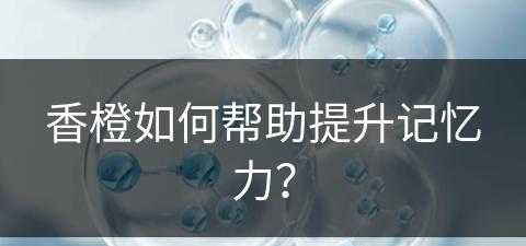 香橙如何帮助提升记忆力？(香橙如何帮助提升记忆力的方法)